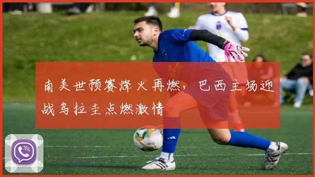 南美世预赛烽火再燃，巴西主场迎战乌拉圭点燃激情