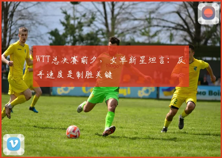 WTT总决赛前夕，女单新星坦言：反手速度是制胜关键