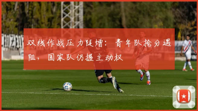 双线作战压力陡增：青年队抢分遇阻，国家队仍握主动权 - 澳客网