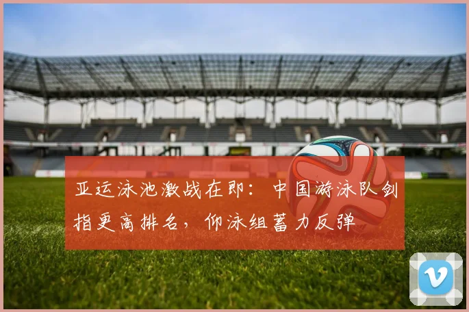 亚运泳池激战在即：中国游泳队剑指更高排名，仰泳组蓄力反弹