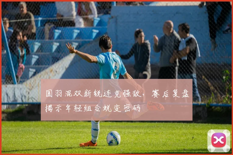 国羽混双新锐连克强敌，赛后复盘揭示年轻组合蜕变密码 - 澳客网