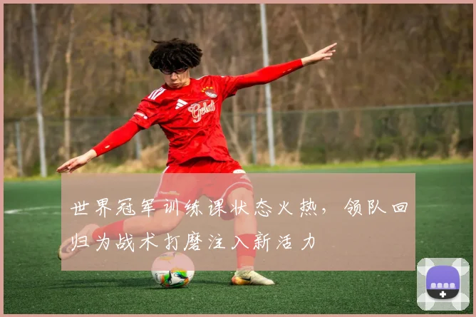 世界冠军训练课状态火热，领队回归为战术打磨注入新活力