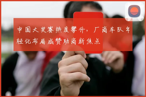 中国大奖赛热度攀升，厂商车队年轻化布局成赞助商新焦点