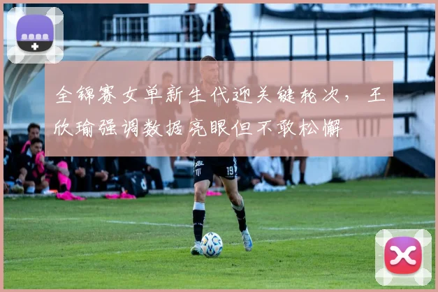 全锦赛女单新生代迎关键轮次，王欣瑜强调数据亮眼但不敢松懈 - 澳客网