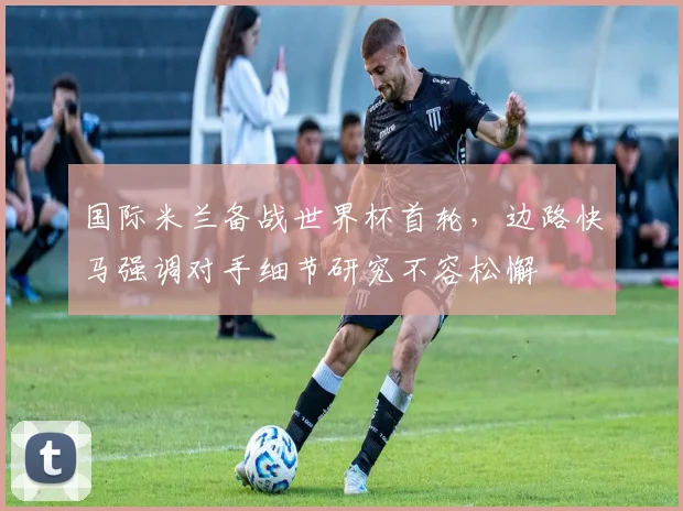 国际米兰备战世界杯首轮，边路快马强调对手细节研究不容松懈 - 澳客网
