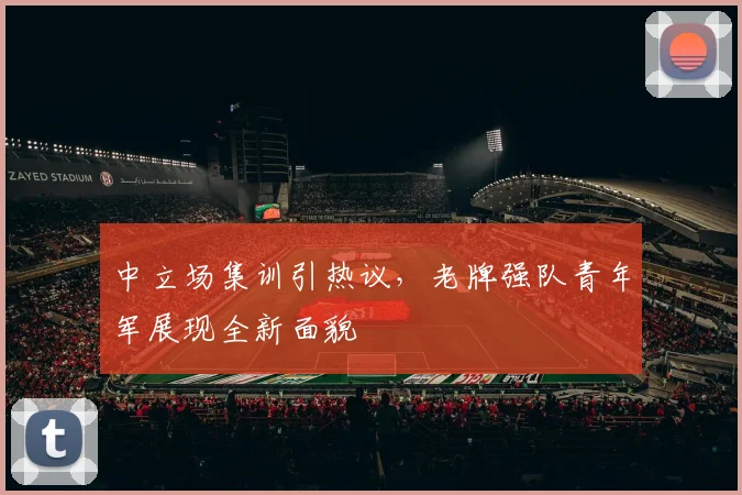 中立场集训引热议，老牌强队青年军展现全新面貌