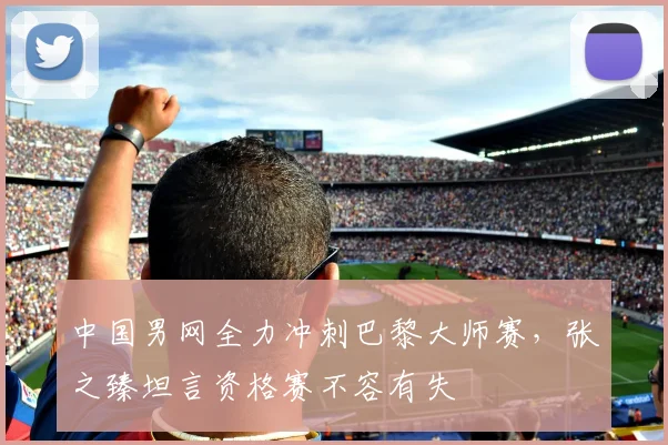 中国男网全力冲刺巴黎大师赛,张之臻坦言资格赛不容有失