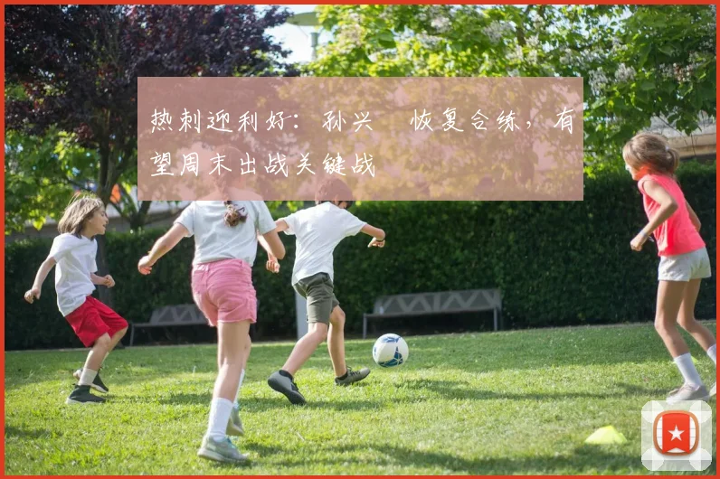 热刺迎利好：孙兴慜恢复合练，有望周末出战关键战