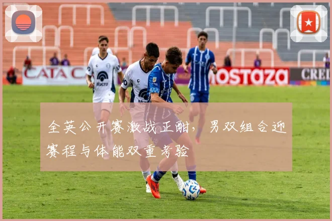 全英公开赛激战正酣，男双组合迎赛程与体能双重考验