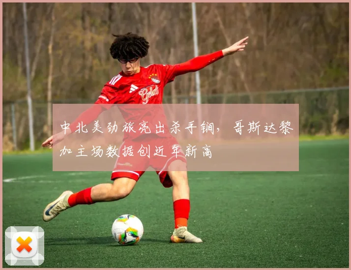 中北美劲旅亮出杀手锏,哥斯达黎加主场数据创近年新高
