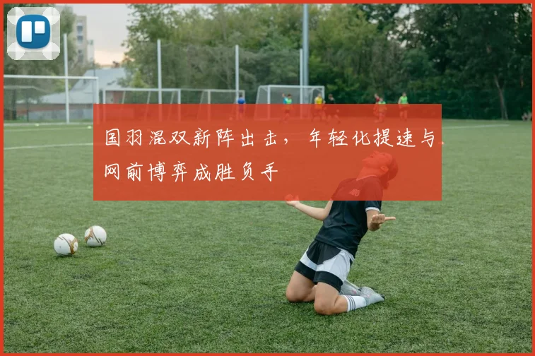 国羽混双新阵出击，年轻化提速与网前博弈成胜负手 - 澳客网