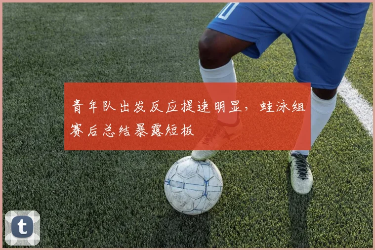 青年队出发反应提速明显,蛙泳组赛后总结暴露短板