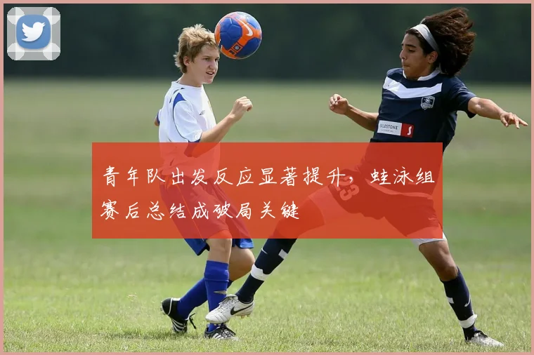青年队出发反应显著提升，蛙泳组赛后总结成破局关键