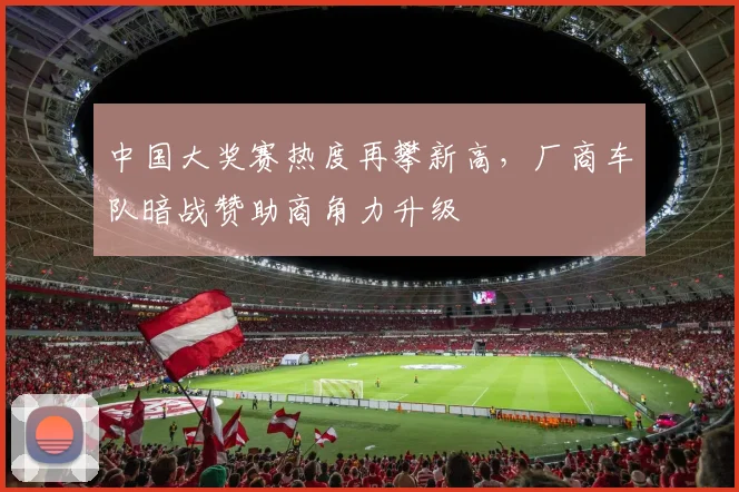 中国大奖赛热度再攀新高,厂商车队暗战赞助商角力升级