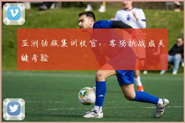 亚洲劲旅集训收官，客场挑战成关键考验