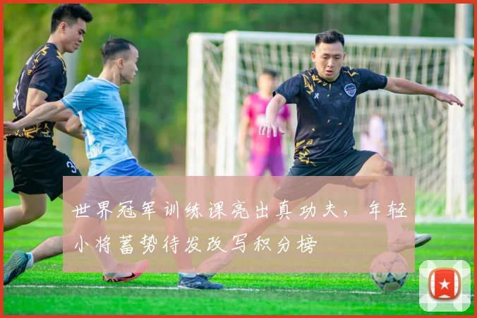 世界冠军训练课亮出真功夫，年轻小将蓄势待发改写积分榜