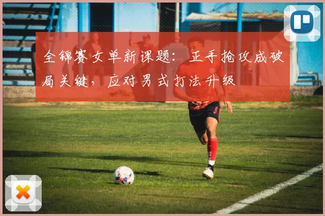 全锦赛女单新课题：正手抢攻成破局关键，应对男式打法升级