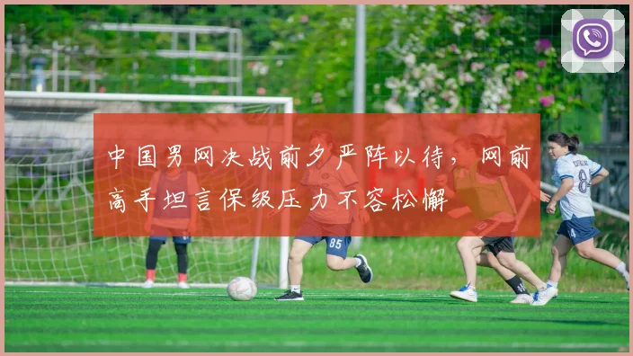 中国男网决战前夕严阵以待，网前高手坦言保级压力不容松懈
