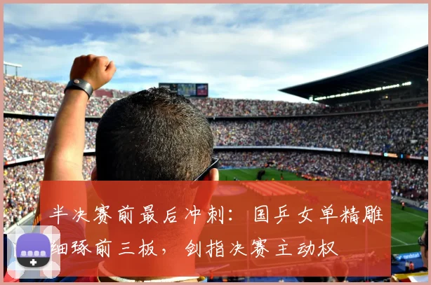 半决赛前最后冲刺：国乒女单精雕细琢前三板，剑指决赛主动权 - 澳客网