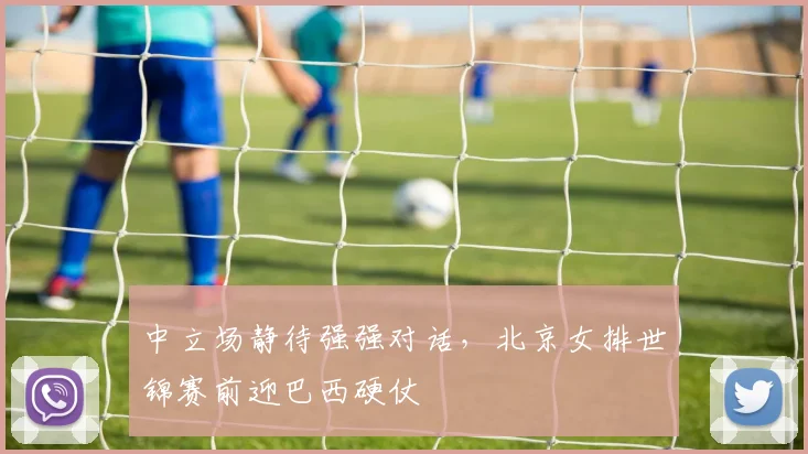 中立场静待强强对话，北京女排世锦赛前迎巴西硬仗