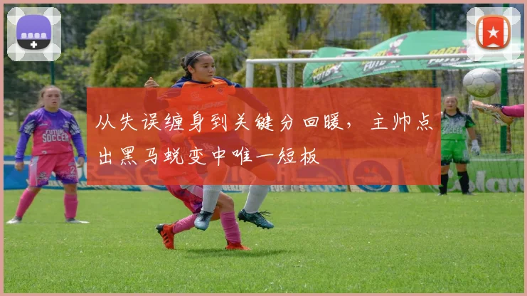 从失误缠身到关键分回暖,主帅点出黑马蜕变中唯一短板