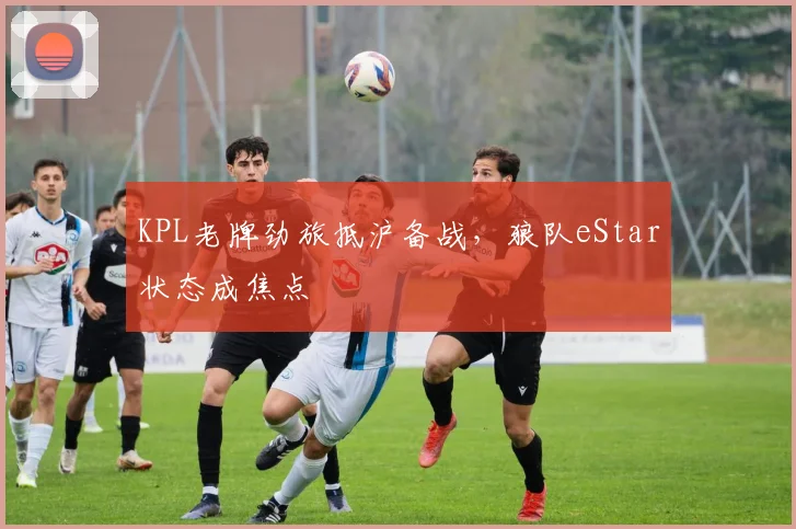 KPL老牌劲旅抵沪备战，狼队eStar状态成焦点