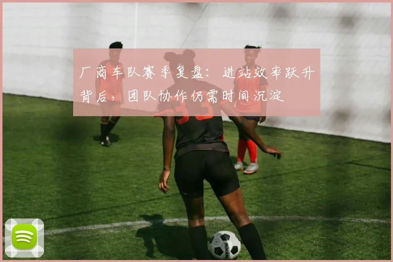厂商车队赛季复盘：进站效率跃升背后，团队协作仍需时间沉淀