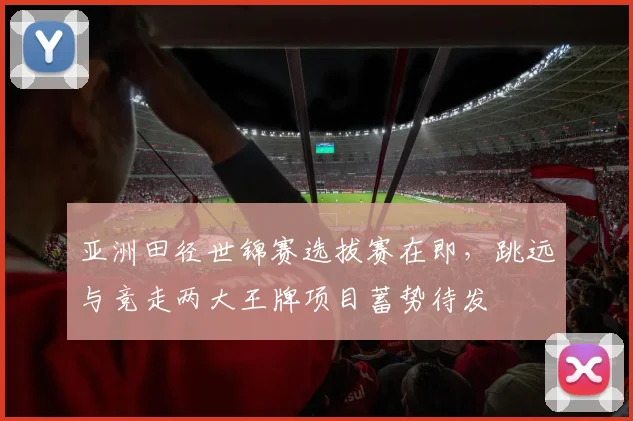 亚洲田径世锦赛选拔赛在即，跳远与竞走两大王牌项目蓄势待发