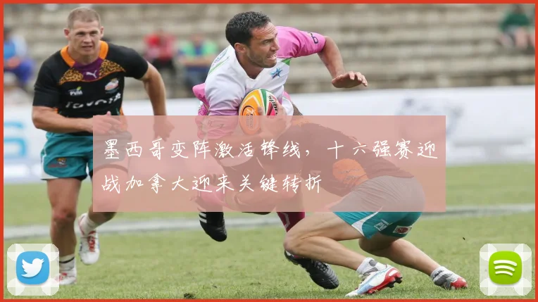 墨西哥变阵激活锋线，十六强赛迎战加拿大迎来关键转折