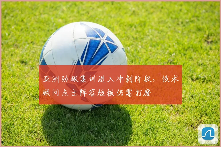 亚洲劲旅集训进入冲刺阶段，技术顾问点出阵容短板仍需打磨