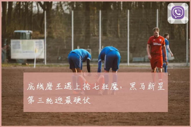 底线磨王遇上抢七狂魔，黑马新星第三轮迎最硬仗