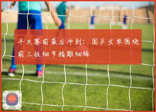 半决赛前最后冲刺：国乒女单围绕前三板细节精雕细琢 - 澳客网