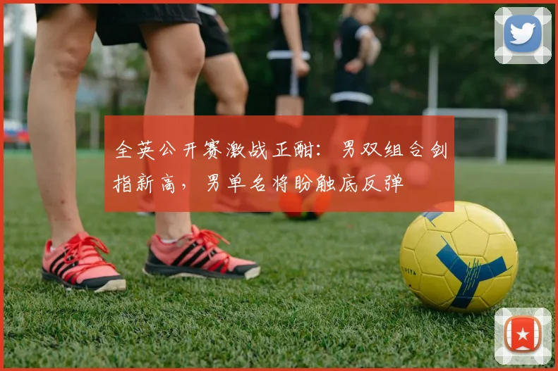 全英公开赛激战正酣：男双组合剑指新高，男单名将盼触底反弹