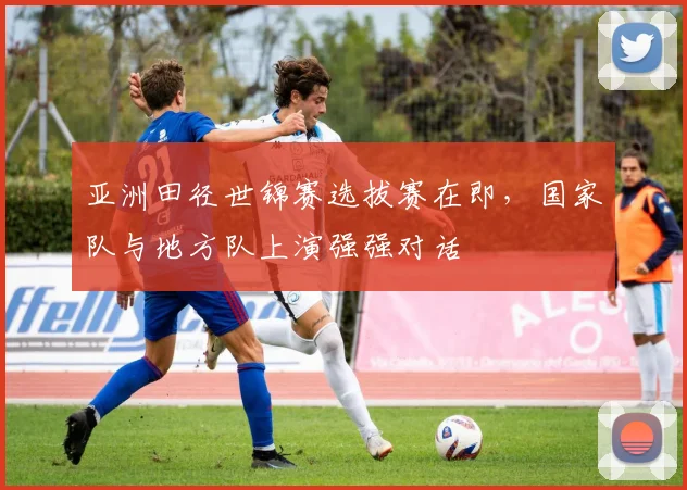 亚洲田径世锦赛选拔赛在即，国家队与地方队上演强强对话